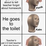 Panik Kalm Panik | Teacher’s pet 1.0 is about to tell teacher forgot about homework; He goes to the toilet; Teacher’s pet 2.0 told teacher that she forgot to add homework. | image tagged in memes,panik kalm panik | made w/ Imgflip meme maker