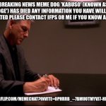 gibbs | BREAKING NEWS MEME DOG 'KABUSO' (KNOWN AS 'DOGE') HAS DIED ANY INFORMATION YOU HAVE WILL BE APPRECIATED PLEASE CONTACT IFPS OR ME IF YOU KNOW ANYTHING; HTTPS://IMGFLIP.COM/MEMECHAT?INVITE=0PHRRB_--7BMUOTMYVJ7-HHE1EXBDRPM | image tagged in gibbs | made w/ Imgflip meme maker