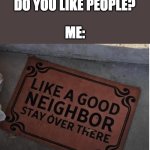 New meme template | THEM: SO HOW MUCH DO YOU LIKE PEOPLE? ME: | image tagged in like a good neighbor stay over there,funny,relatable,memes,neighbors | made w/ Imgflip meme maker