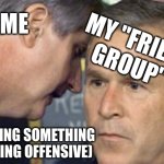 Every day | ME; MY "FRIEND GROUP"; (I'M SAYING SOMETHING SOMETHING OFFENSIVE) | image tagged in george bush 9/11,true | made w/ Imgflip meme maker