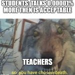 so you have | STUDENTS: TALKS 0.00001% MORE THEN IS ACCEPTABLE; TEACHERS | image tagged in so you have chosen death | made w/ Imgflip meme maker