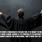 Never Trust a Magician | NEVER LISTEN TO WHAT A MAGICIAN IS TELLING YOU. IT IS MEANT TO MESMERIZE YOU. 

IF THEY MOVE A HAND, IGNORE IT. ITS PURPOSE IS TO DISTRACT YOU. 

AND ALWAYS WATCH THE OTHER HAND. THAT’S HOW THEY GET YOU. | image tagged in dark magician | made w/ Imgflip meme maker