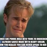 Alfredo | WHEN SHE POURS MILK INTO YOUR 20 INGREDIENT ALFREDO SAUCE MADE WITH HEAVY CREAM, AND NOW YOU REALIZE YOU CAN NEVER SPEAK TO HER AGAIN | image tagged in need attention | made w/ Imgflip meme maker