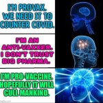 I'm Pro-Vaccine | I'M PROVAX.
WE NEED IT TO
COUNTER COVID. I'M AN
ANTI-VAXXER.
I DON'T TRUST
BIG PHARMA. I'M PRO-VACCINE.
HOPEFULLY IT WILL
CULL MANKIND. | image tagged in galaxy brain 3 brains,overpopulation,anti-overpopulation,anti-overpopulating,covid-19,vaccines | made w/ Imgflip meme maker