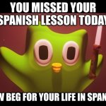 Duolingo evil | YOU MISSED YOUR SPANISH LESSON TODAY; NOW BEG FOR YOUR LIFE IN SPANISH | image tagged in duolingo evil | made w/ Imgflip meme maker