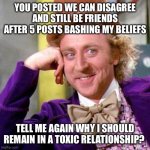 Politics and friendship | YOU POSTED WE CAN DISAGREE AND STILL BE FRIENDS AFTER 5 POSTS BASHING MY BELIEFS; TELL ME AGAIN WHY I SHOULD REMAIN IN A TOXIC RELATIONSHIP? | image tagged in willy wonka blank | made w/ Imgflip meme maker