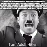 random shitpost of ERB song lyrics | I AM ADOLF HITLER, COMMANDER OF THE THIRD REICH, LITTLE KNOWN FACT ALSO DOPE ON ZE MIC. YOU ARE VADER WITH YOUR LITTLE BOOTS AND CAPE, AND HELMET TO COVER UP THAT BURNT-ASS FACE! YOU HAVE THE FORCE TO MOVE OBJECTS, I AM A FORCE TRULY EVIL. EVEN WENT BACK IN TIME AND TURNED YOU WHACK IN THE PREQUEL. 'CAUSE LOOK AT YOU, YOU'RE NOT EVEN A REAL PERSON. I PREFERRED YOU IN SPACEBALLS, THE RICK MORANIS VERSION | image tagged in i am adolf hitler,shitpost,epic rap battles of history | made w/ Imgflip meme maker