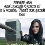 Personally, I don't do this. But I know people who do. | Friend: You can't watch 9 years of tv in 2 weeks. That's not possible!
Me: | image tagged in you have no idea whats possible,funny,meme,memes,funny memes,relatable | made w/ Imgflip meme maker