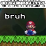 Come on why can’t I get another image to be popular | WHEN EVERYONE IS MAKING THAT ONE MEME SUBJECT THAT GETS POPULAR, BUT IT DOESN’T DO THE SAME WITH YOU: | image tagged in mario bruh,life sucks,relatable memes,memes,funny,stop reading the tags | made w/ Imgflip meme maker