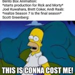 Imagine if Season 7 was Rick & Morty's final season ever! | Bento Box Animation:
*starts production for Rick and Morty*
Joel Kuwahara, Brett Coker, Andi Raab:
*realize Season 7 is the final season*
Scott Greenberg:; THIS IS CONNA COST ME! | image tagged in this is gonna cost me,rick and morty,series finale,season finale,the simpsons,adult swim | made w/ Imgflip meme maker