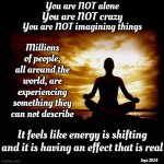 It's Not Just You And Me.  It's Millions ~ Probably Billions.  Somebody Needs To Study This Phenomenon Asap | You are NOT alone; You are NOT crazy; You are NOT imagining things; Millions of people, all around the world, are experiencing something they can not describe; It feels like energy is shifting and it is having an effect that is real; Sept 2024 | image tagged in a few zen thoughts for those who take life too seriously,phenomenon,energy shift,world wide phenomenon,do you feel it,memes | made w/ Imgflip meme maker