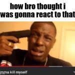 how bro thought i was gonna react to that