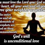 What He Said | You must love the Lord your God with all your heart, all your soul, and all your mind; Love your neighbor as yourself; The entire law and all the demands of the prophets are based on these two commandments; God’s will
is unconditional love; ~ Jesus | image tagged in jesus says,jesus said,word of jesus,they hated jesus because he told them the truth,memes | made w/ Imgflip meme maker