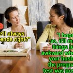 They say a married woman's biggest threat are her single friends. What do you think? | "I hope so, it'll make things less awkward when I tell your husband the pregnancy test was positive!"; "We'll always be friends right?" | image tagged in women talking over coffee,modern problems require modern solutions,real life,friendship,marriage,whoops | made w/ Imgflip meme maker