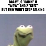 Kermit the frog | ME WHEN I'VE HIT THEM WITH 12 "THAT'S CRAZY", 9 "DAMN", 5 "WOW", AND 2 "GEEZ" BUT THEY WON'T STOP TALKING | image tagged in kermit the frog | made w/ Imgflip meme maker