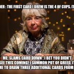 fortune teller | TAROT READER : THE FIRST CARD I DREW IS THE 4 OF CUPS. IT MEANS...... ME: SLAMS CARD DOWN ; I BET YOU DIDN'T SEE THIS COMING! I SUMMON POT OF GREED, IT ALLOWS ME TO DRAW THREE ADDITIONAL CARDS FROM MY DECK! | image tagged in fortune teller | made w/ Imgflip meme maker