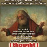 It's Time To Make ALL Hate A Thing Of The Past | Ok, so, the thing is; You're not, N O T, supposed to create lying, hateful, fearful or arrogantly selfish people for Satan; You are A L L supposed to love each other UNCONDITIONALLY there by creating heaven on earth so Satan gets ZERO SOULS; I thought I made that clear | image tagged in god,god is love,god is unconditional love,love wins,i would do anything for love,memes | made w/ Imgflip meme maker