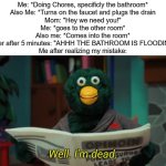 The following meme is based on a true story, MY true story | Me: *Doing Chores, specificly the bathroom*
Also Me: *Turns on the faucet and plugs the drain
Mom: "Hey we need you!"
Me: *goes to the other room*
Also me: *Comes into the room*
Sister after 5 minutes: "AHHH THE BATHROOM IS FLOODING!"
Me after realizing my mistake: | image tagged in i'm dead,funny,memes,true story | made w/ Imgflip meme maker