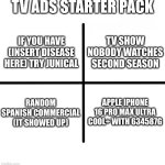 hsdfgjsd (speedrunned meme 1) | TV ADS STARTER PACK; TV SHOW NOBODY WATCHES SECOND SEASON; IF YOU HAVE (INSERT DISEASE HERE) TRY JUNICAL; RANDOM SPANISH COMMERCIAL (IT SHOWED UP); APPLE IPHONE 16 PRO MAX ULTRA COOL+ WITH 634587G | image tagged in memes,blank starter pack | made w/ Imgflip meme maker