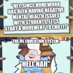 gravity falls | "HEY, SINCE HOMEWORK HAS BEEN HAVING NEGATIVE MENTAL HEALTH ISSUES WITH STUDENTS, LET'S START A MOVEMENT TO END IT!"; "HELL NAH"; THE US EDUCATION SYSTEM: | image tagged in gravity falls | made w/ Imgflip meme maker