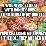 donuts | I WILL NEVER BE OKAY
WITH DONUT SHOPS CUTTING A HOLE IN MY DONUTS; MEMEs by Dan Campbell; THEN CHARGING ME SEPERATE FOR THE HOLE THEY ROBBED ME OF | image tagged in donuts | made w/ Imgflip meme maker