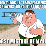 Peter Griffin running away | DON'T LOOK UP “TRANSFORMERS: KISS PLAYERS” ON YOUTUBE OR GOOGLE! WORST MISTAKE OF MY LIFE! | image tagged in peter griffin running away,transformers,youtube,google | made w/ Imgflip meme maker