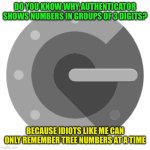 Dumb Ass Users | DO YOU KNOW WHY AUTHENTICATOR SHOWS NUMBERS IN GROUPS OF 3 DIGITS? BECAUSE IDIOTS LIKE ME CAN ONLY REMEMBER TREE NUMBERS AT A TIME | image tagged in authenticator,memes | made w/ Imgflip meme maker