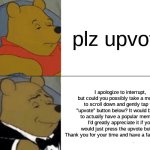 Tuxedo Winnie The Pooh | plz upvote; I apologize to interrupt, but could you possibly take a moment to scroll down and gently tap the "upvote" button below? It would be nice to actually have a popular meme so I'd greatly appreciate it if you would just press the upvote button. Thank you for your time and have a fantastic day. | image tagged in memes,tuxedo winnie the pooh,upvote begging,upvote beggars,winnie the pooh,fancy pooh | made w/ Imgflip meme maker