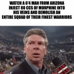 The Aliens do be tweakin | THE ALIENS INVADING EARTH WATCH A 6'4 MAN FROM ARIZONA INJECT 80 CCS OF MORPHINE INTO HIS VEINS AND DEMOLISH AN ENTIRE SQUAD OF THEIR FINEST WARRIORS | image tagged in vince mcmahon surprised | made w/ Imgflip meme maker