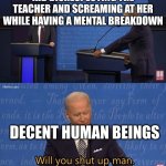 Biden - Will you shut up man | KID DISRESPECTING THE TEACHER AND SCREAMING AT HER WHILE HAVING A MENTAL BREAKDOWN; DECENT HUMAN BEINGS | image tagged in biden - will you shut up man | made w/ Imgflip meme maker