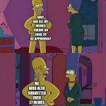 Am I sorry? No. No I am not. | WHY ARE ALL MY MEMES TAKING SO LONG TO BE APPROVED? ME WHO ALSO SUBMITTED OVER 27 MEMES | image tagged in homer simpson's back fat | made w/ Imgflip meme maker