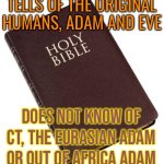 Tells Of The Original Humans, Adam And Eve; Does Not Know Of CT, The Eurasian Adam Or Out Of Africa Adam | TELLS OF THE ORIGINAL HUMANS, ADAM AND EVE; DOES NOT KNOW OF CT, THE EURASIAN ADAM
OR OUT OF AFRICA ADAM | image tagged in holy bible,dna,religion,god religion universe,genetics,adam and eve | made w/ Imgflip meme maker