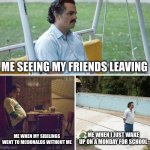 Sad Pablo Escobar | ME SEEING MY FRIENDS LEAVING; ME WHEN MY SIBILINGS WENT TO MCDONALDS WITHOUT ME; ME WHEN I JUST WAKE UP ON A MONDAY FOR SCHOOL | image tagged in memes,sad pablo escobar | made w/ Imgflip meme maker