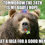 Yay | TOMMOROW THE 24TH IS MY BDAY I HOPE; I GET A IDEA FOR A GOOD MEME | image tagged in happy birthday bear | made w/ Imgflip meme maker