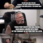 American Chopper Argument | I'M IN THAT GYM EVERY DAY LIFTING WEIGHTS WITH JUST MY FACE, CAN YOU SAY THAT, JUSTIN? NO ONE CAN, DAD, YOU ARE LITERALLY THE ONLY PERSON WHO BENCHES 300 WITH YOUR MOUSTACHE & YOU KNOW THAT! THOSE PUNY WISPS YOU CALL FACIAL HAIR WOULD SHRIVEL UP & FAINT AT THE THOUGHT OF SETTING FOOT IN A GYM. I AM SICK OF YOUR INSULTS DAD, I'M  A CERTIFIED POKÉMON GYM TRAINER & YOU KNOW THAT! THAT'S JUST EMBARRASSING. I MIGHT HAVE BROUGHT YOU INTO THIS WORLD BOY, BUT THIS MOUSTACHE IS GONNA TAKE YOU OUT OF IT. | image tagged in memes,american chopper argument | made w/ Imgflip meme maker