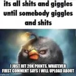 Pls I'm not comment begging or upvote begging | I JUST HIT 20K POINTS, WHATEVER FIRST COMMENT SAYS I WILL UPLOAD ABOUT | image tagged in its all shits and giggles untile somebody giggles and shits,not upvote begging | made w/ Imgflip meme maker