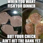 fake fish | WHEN YOU WANT FISH FOR DINNER; BUT YOUR CHECK AIN'T HIT THE BANK YET | image tagged in fish | made w/ Imgflip meme maker