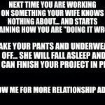 Black background | NEXT TIME YOU ARE WORKING ON SOMETHING YOUR WIFE KNOWS NOTHING ABOUT... AND STARTS EXPLAINING HOW YOU ARE "DOING IT WRONG"; TAKE YOUR PANTS AND UNDERWEAR OFF... SHE WILL FALL ASLEEP AND YOU CAN FINISH YOUR PROJECT IN PEACE. FOLLOW ME FOR MORE RELATIONSHIP ADVICE. | image tagged in black background | made w/ Imgflip meme maker