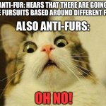 ruh-roh! | ANTI-FUR: HEARS THAT THERE ARE GOING TO BE FURSUITS BASED AROUND DIFFERENT FEARS; ALSO ANTI-FURS:; OH NO! | image tagged in memes,scared cat | made w/ Imgflip meme maker