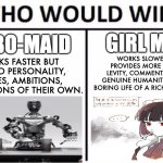 Thoughts? I'm thinking of maidmaxxing | GIRL MAID; ROBO-MAID; WORKS SLOWER, BUT PROVIDES MORE DRAMA, LEVITY, COMMENTARY, AND GENUINE HUMANITY INTO THE BORING LIFE OF A RICH ARISTOCRAT; WORKS FASTER BUT HAS NO PERSONALITY, DESIRES, AMBITIONS, OR EMOTIONS OF THEIR OWN. | image tagged in memes,who would win,maid,girl,robot,cute | made w/ Imgflip meme maker