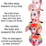 Clown Applying Makeup | We take away freedom of our kids; We make them work 6 hours for 5 days and only give them 2 days for break; We comfort the bully and suspend the victim; “Why do teenagers commit suicide/shoot up their schools?” | image tagged in memes,clown applying makeup,school,sad but true,school shooting,reality | made w/ Imgflip meme maker