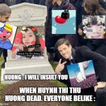 Huynh Thi Thu Huong so poor | HUONG : I WILL INSULT YOU; WHEN HUYNH THI THU HUONG DEAD. EVERYONE BELIKE : | image tagged in grant gustin over grave cropped headstone rip tombstone,vietnam,nguyen ngoc duc,le ngoc khanh thy,happy,omg | made w/ Imgflip meme maker