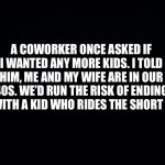 Black background | A COWORKER ONCE ASKED IF I WANTED ANY MORE KIDS. I TOLD HIM, ME AND MY WIFE ARE IN OUR 40S. WE’D RUN THE RISK OF ENDING UP WITH A KID WHO RIDES THE SHORT BUS | image tagged in funny memes | made w/ Imgflip meme maker