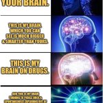 Exploding Brain | THIS IS YOUR BRAIN. THIS IS MY BRAIN, WHICH YOU CAN SEE IS MUCH BIGGER & SMARTER THAN YOURS. THIS IS MY BRAIN ON DRUGS. AND THIS IS MY BRAIN TURNING TO PICKLE JUICE & SPONTANEOUSLY EXPLODING OUT OF MY SKULL BECAUSE I WAS DUMB ENOUGH TO DO DRUGS. ANY QUESTIONS? TOO BAD I CAN'T ANSWER THEM. MY BRAIN EXPLODED, REMEMBER? | image tagged in memes,expanding brain | made w/ Imgflip meme maker