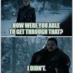 How were you able to get through that | HOW WERE YOU ABLE TO GET THROUGH THAT? I DIDN'T. | image tagged in arya stark,jon snow,game of thrones,neurodivergence,anxiety,get through this | made w/ Imgflip meme maker