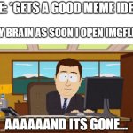 Oh gawd frickin dammit >:( | ME: *GETS A GOOD MEME IDEA*; MY BRAIN AS SOON I OPEN IMGFLIP:; AAAAAAND ITS GONE... | image tagged in memes,aaaaand its gone,meme ideas,funny,imgflip,dank memes | made w/ Imgflip meme maker