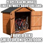 Cheap Irish Bike Shed to Sell | PEOPLE ASK ME WHAT I LIKE THE MOST ABOUT IRELAND:; I HAVE A BIKE SHED FOR ONLY 336.000€ | image tagged in bike shed,ireland,funny | made w/ Imgflip meme maker