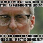 quote from movie | I LOST MY JOB. WELL, ACTUALLY I DIDN'T LOSE IT, IT LOST ME  I AM OVER-EDUCATED, UNDER-SKILLED. MAYBE IT'S THE OTHER WAY AROUND, I FORGET. BUT I'M OBSOLETE. I'M NOT ECONOMICALLY VIABLE. | image tagged in michael douglas falling down | made w/ Imgflip meme maker