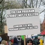 Program robot | YOU CAN PROGRAM A ROBOT NOT TO KILL YOU; SOMEONE ELSE WILL PROGRAM A ROBOT TO KILL YOU | image tagged in blank protest sign,someone,else,will,program | made w/ Imgflip meme maker