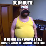 homer simpson | DOUGNUTS! IF HOMER SIMPSON WAS REAL THIS IS WHAT HE WOULD LOOK LIKE | image tagged in homer in real life,the simpsons | made w/ Imgflip meme maker